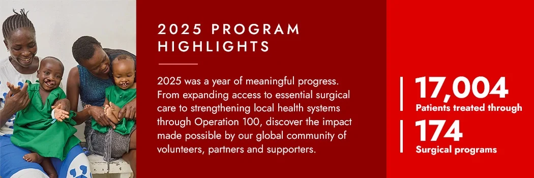 2025 Program Highlights - 2025 was a year of meaningful progress. From expanding access to essential surgical care to strengthening local health systems through Operation 100, discover the impact made possible by our global community of volunteers, partners and supporters.