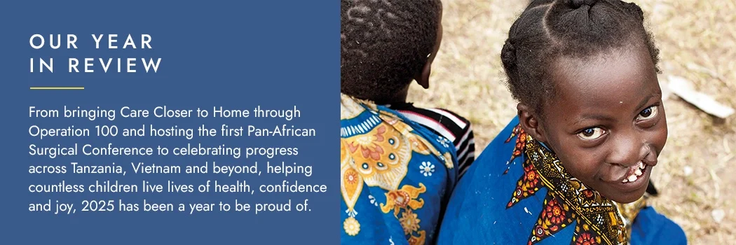 Our yearin review - From bringing Care Closer to Home through Operation 100 and hosting the first Pan-African Surgical Conference to celebrating progress across Tanzania, Vietnam and beyond, helping countless children live lives of health, confidence and joy, 2025 has been a year to be proud of.