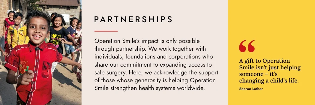 Partnerships - Operation Smile’s impact is only possible through partnership. We work together with individuals, foundations and corporations who share our commitment to expanding access to safe surgery. Here, we acknowledge the support of those whose generosity is helping Operation Smile strengthen health systems worldwide.