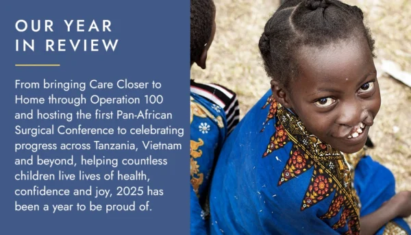 Our yearin review - From bringing Care Closer to Home through Operation 100 and hosting the first Pan-African Surgical Conference to celebrating progress across Tanzania, Vietnam and beyond, helping countless children live lives of health, confidence and joy, 2025 has been a year to be proud of.