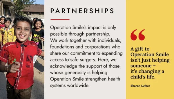 Partnerships - Operation Smile’s impact is only possible through partnership. We work together with individuals, foundations and corporations who share our commitment to expanding access to safe surgery. Here, we acknowledge the support of those whose generosity is helping Operation Smile strengthen health systems worldwide.